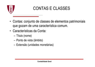 Contabilidade Geral
CONTAS E CLASSES
• Contas: conjunto de classes de elementos patrimoniais
que gozam de uma característica comum.
• Características da Conta:
– Título (nome)
– Ponto de vista (âmbito)
– Extensão (unidades monetárias)
 