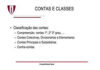 Contabilidade Geral
CONTAS E CLASSES
• Classificação das contas:
– Compreensão: contas 1º, 2º 3º grau….
– Contas Colectivas, Divisionárias e Elementares
– Contas Principais e Subsidiárias
– Contra-contas
 