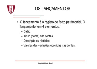 Contabilidade Geral
OS LANÇAMENTOS
• O lançamento é o registo do facto patrimonial. O
lançamento tem 4 elementos:
– Data;
– Título (nome) das contas;
– Descrição ou histórico;
– Valores das variações ocorridas nas contas.
 