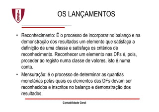 OS LANÇAMENTOS
• Reconhecimento: É o processo de incorporar no balanço e na
demonstração dos resultados um elemento que satisfaça a
definição de uma classe e satisfaça os critérios de
reconhecimento. Reconhecer um elemento nas DFs é, pois,
proceder ao registo numa classe de valores, isto é numa
conta.
• Mensuração: é o processo de determinar as quantias
monetárias pelas quais os elementos das DFs devam ser
reconhecidos e inscritos no balanço e demonstração dos
resultados.
Contabilidade Geral
 