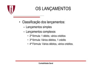 Contabilidade Geral
OS LANÇAMENTOS
• Classificação dos lançamentos:
– Lançamentos simples
– Lançamentos complexos
• 2ª fórmula: 1 débito, vários créditos
• 3ª fórmula: Vários débitos, 1 crédito
• 4ª Fórmula: Vários débitos, vários créditos.
 