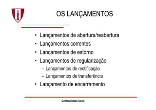Contabilidade Geral
OS LANÇAMENTOS
• Lançamentos de abertura/reabertura
• Lançamentos correntes
• Lancamentos de estorno
• Lançamentos de regularização
– Lançamentos de rectificação
– Lançamentos de transferência
• Lançamento de encerramento
 