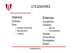 Contabilidade Geral
UTILIZADORES
Internos
Gestores
Para:
– tomada de decisão
– planeamento
– controle
Externos
Investidores
Credores
– Bancos
– Fornecedores
Clientes
Concorrência
Empregados
Estado
 
