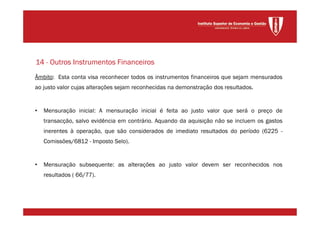 Âmbito: Esta conta visa reconhecer todos os instrumentos financeiros que sejam mensurados
ao justo valor cujas alterações sejam reconhecidas na demonstração dos resultados.
• Mensuração inicial: A mensuração inicial é feita ao justo valor que será o preço de
transacção, salvo evidência em contrário. Aquando da aquisição não se incluem os gastos
inerentes à operação, que são considerados de imediato resultados do período (6225 -
Comissões/6812 - Imposto Selo).
• Mensuração subsequente: as alterações ao justo valor devem ser reconhecidos nos
resultados ( 66/77).
14 - Outros Instrumentos Financeiros
 