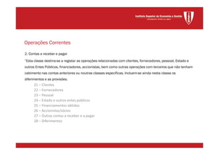 2. Contas a receber e pagar
“Esta classe destina-se a registar as operações relacionadas com clientes, fornecedores, pessoal, Estado e
outros Entes Públicos, financiadores, accionistas, bem como outras operações com terceiros que não tenham
cabimento nas contas anteriores ou noutras classes específicas. Incluem-se ainda nesta classe os
diferimentos e as provisões.
21 – Clientes
22 – Fornecedores
23 – Pessoal
24 – Estado e outros entes públicos
25 – Financiamentos obtidos
26 – Accionistas/sócios
27 – Outras contas a receber e a pagar
28 – Diferimentos
Operações Correntes
 