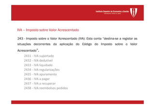 243 - Imposto sobre o Valor Acrescentado (IVA): Esta conta “destina-se a registar as
situações decorrentes da aplicação do Código do Imposto sobre o Valor
Acrescentado”.
2431 - IVA suportado
2432 - IVA dedutível
2433 - IVA liquidado
2434 - IVA regularizações
2435 - IVA apuramento
2436 - IVA a pagar
2437 - IVA a recuperar
2438 - IVA reembolsos pedidos
IVA – Imposto sobre Valor Acrescentado
 
