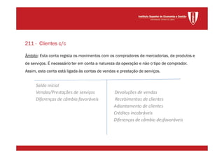 Âmbito: Esta conta regista os movimentos com os compradores de mercadorias, de produtos e
de serviços. É necessário ter em conta a natureza da operação e não o tipo de comprador.
Assim, esta conta está ligada às contas de vendas e prestação de serviços.
Saldo inicial
Vendas/Prestações de serviços Devoluções de vendas
Diferenças de câmbio favoráveis Recebimentos de clientes
Adiantamento de clientes
Créditos incobráveis
Diferenças de câmbio desfavoráveis
211 - Clientes c/c
 