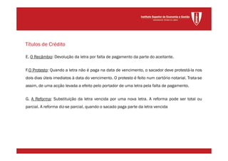 E. O Recâmbio: Devolução da letra por falta de pagamento da parte do aceitante.
F.O Protesto: Quando a letra não é paga na data de vencimento, o sacador deve protestá-la nos
dois dias úteis imediatos à data do vencimento. O protesto é feito num cartório notarial. Trata-se
assim, de uma acção levada a efeito pelo portador de uma letra pela falta de pagamento.
G. A Reforma: Substituição da letra vencida por uma nova letra. A reforma pode ser total ou
parcial. A reforma diz-se parcial, quando o sacado paga parte da letra vencida
Títulos de Crédito
 