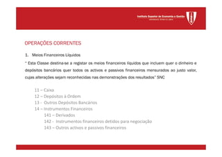 1. Meios Financeiros Líquidos
“ Esta Classe destina-se a registar os meios financeiros líquidos que incluem quer o dinheiro e
depósitos bancários quer todos os activos e passivos financeiros mensurados ao justo valor,
cujas alterações sejam reconhecidas nas demonstrações dos resultados” SNC
11 – Caixa
12 – Depósitos à Ordem
13 - Outros Depósitos Bancários
14 – Instrumentos Financeiros
141 – Derivados
142 - Instrumentos financeiros detidos para negociação
143 – Outros activos e passivos financeiros
OPERAÇÕES CORRENTES
 