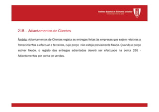 Âmbito: Adiantamentos de Clientes regista as entregas feitas às empresas que sejam relativas a
fornecimentos a efectuar a terceiros, cujo preço não esteja previamente fixado. Quando o preço
estiver fixado, o registo das entregas adiantadas deverá ser efectuado na conta 269 -
Adiantamentos por conta de vendas.
218 – Adiantamentos de Clientes
 