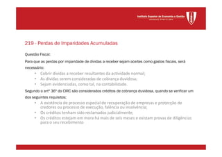 Questão Fiscal:
Para que as perdas por imparidade de dívidas a receber sejam aceites como gastos fiscais, será
necessário:
• Cobrir dívidas a receber resultantes da actividade normal;
• As dívidas serem consideradas de cobrança duvidosa;
• Sejam evidenciadas, como tal, na contabilidade.
Segundo o artº 36º do CIRC são considerados créditos de cobrança duvidosa, quando se verificar um
dos seguintes requisitos:
• A existência de processo especial de recuperação de empresas e protecção de
credores ou processo de execução, falência ou insolvência;
• Os créditos tenham sido reclamados judicialmente;
• Os créditos estejam em mora há mais de seis meses e existam provas de diligências
para o seu recebimento
219 - Perdas de Imparidades Acumuladas
 