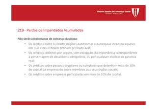 Não serão considerados de cobrança duvidosa:
• Os créditos sobre o Estado, Regiões Autónomas e Autarquias locais ou aqueles
em que estas entidade tenham prestado aval;
• Os créditos cobertos por seguro, com excepção, da importância correspondente
à percentagem de descoberto obrigatório, ou por qualquer espécie de garantia
real;
• Os créditos sobre pessoas singulares ou colectivas que detenham mais de 10%
do capital da empresa ou sobre membros dos seus órgãos sociais;
• Os créditos sobre empresas participadas em mais de 10% do capital.
219 - Perdas de Imparidades Acumuladas
 