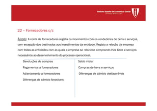 Âmbito: A conta de fornecedores regista os movimentos com os vendedores de bens e serviços,
com excepção dos destinados aos investimentos da entidade. Regista a relação da empresa
com todas as entidades com as quais a empresa se relaciona comprando-lhes bens e serviços
necessários ao desenvolvimento do processo operacional.
Devoluções de compras Saldo inicial
Pagamentos a fornecedores Compras de bens e serviços
Adiantamento a fornecedores Diferenças de câmbio desfavoráveis
Diferenças de câmbio favoráveis
22 – Fornecedores c/c
 