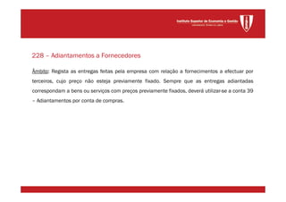 Âmbito: Regista as entregas feitas pela empresa com relação a fornecimentos a efectuar por
terceiros, cujo preço não esteja previamente fixado. Sempre que as entregas adiantadas
correspondam a bens ou serviços com preços previamente fixados, deverá utilizar-se a conta 39
– Adiantamentos por conta de compras.
228 – Adiantamentos a Fornecedores
 