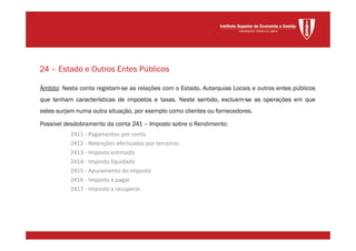 Âmbito: Nesta conta registam-se as relações com o Estado, Autarquias Locais e outros entes públicos
que tenham características de impostos e taxas. Neste sentido, excluem-se as operações em que
estes surjam numa outra situação, por exemplo como clientes ou fornecedores.
Possível desdobramento da conta 241 – Imposto sobre o Rendimento:
2411 - Pagamentos por conta
2412 - Retenções efectuadas por terceiros
2413 - Imposto estimado
2414 - Imposto liquidado
2415 - Apuramento do imposto
2416 - Imposto a pagar
2417 - Imposto a recuperar
24 – Estado e Outros Entes Públicos
 