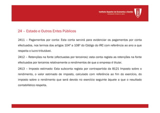2411 – Pagamentos por conta: Esta conta servirá para evidenciar os pagamentos por conta
efectuados, nos termos dos artigos 104º a 108º do Código do IRC com referência ao ano a que
respeita o lucro tributável.
2412 – Retenções na fonte (efectuadas por terceiros): esta conta regista as retenções na fonte
efectuados por terceiros relativamente a rendimentos de que a empresa é titular.
2413 – Imposto estimado: Esta subconta regista por contrapartida da 8121 Imposto sobre o
rendimento, o valor estimado de imposto, calculado com referência ao fim do exercício, do
imposto sobre o rendimento que será devido no exercício seguinte àquele a que o resultado
contabilístico respeita.
24 – Estado e Outros Entes Públicos
 