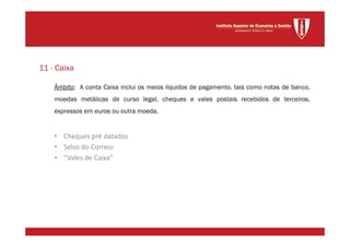 Âmbito: A conta Caixa inclui os meios líquidos de pagamento, tais como notas de banco,
moedas metálicas de curso legal, cheques e vales postais recebidos de terceiros,
expressos em euros ou outra moeda.
• Cheques pré datados
• Selos do Correio
• “Vales de Caixa”
11 - Caixa
 