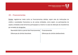 Âmbito: registam-se nesta conta os financiamentos obtidos, sejam eles de instituições de
crédito e sociedades financeiras ou de outras entidades, como sejam, os participantes de
capital, entidades onde tenhamos participação ou mesmo no caso de obtenção de empréstimos
por emissão de obrigações.
Reembolso total ou parcial dos financiamentos Financiamentos
Diferenças de câmbio favoráveis Diferenças de câmbio desfavoráveis
25 – Financiamentos
 