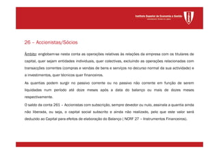 Âmbito: englobam-se nesta conta as operações relativas às relações da empresa com os titulares de
capital, quer sejam entidades individuais, quer colectivas, excluindo as operações relacionadas com
transacções correntes (compras e vendas de bens e serviços no decurso normal da sua actividade) e
a investimentos, quer técnicos quer financeiros.
As quantias podem surgir no passivo corrente ou no passivo não corrente em função de serem
liquidadas num período até doze meses após a data do balanço ou mais de dozes meses
respectivamente.
O saldo da conta 261 – Accionistas com subscrição, sempre devedor ou nulo, assinala a quantia ainda
não liberada, ou seja, o capital social subscrito e ainda não realizado, pelo que este valor será
deduzido ao Capital para efeitos de elaboração do Balanço ( NCRF 27 – Instrumentos Financeiros).
26 – Accionistas/Sócios
 