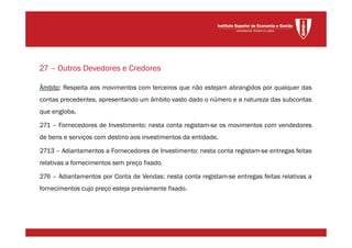 Âmbito: Respeita aos movimentos com terceiros que não estejam abrangidos por qualquer das
contas precedentes, apresentando um âmbito vasto dado o número e a natureza das subcontas
que engloba.
271 – Fornecedores de Investimento: nesta conta registam-se os movimentos com vendedores
de bens e serviços com destino aos investimentos da entidade.
2713 – Adiantamentos a Fornecedores de Investimento: nesta conta registam-se entregas feitas
relativas a fornecimentos sem preço fixado.
276 – Adiantamentos por Conta de Vendas: nesta conta registam-se entregas feitas relativas a
fornecimentos cujo preço esteja previamente fixado.
27 – Outros Devedores e Credores
 