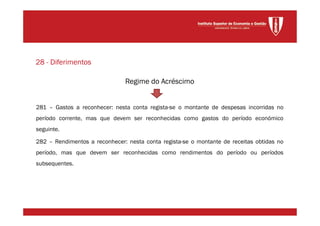Regime do Acréscimo
281 – Gastos a reconhecer: nesta conta regista-se o montante de despesas incorridas no
período corrente, mas que devem ser reconhecidas como gastos do período económico
seguinte.
282 – Rendimentos a reconhecer: nesta conta regista-se o montante de receitas obtidas no
período, mas que devem ser reconhecidas como rendimentos do período ou períodos
subsequentes.
28 - Diferimentos
 