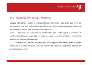 Âmbito: estas contas registam a contrapartida dos rendimentos e dos gastos que devam ser
reconhecidos no próprio período, ainda que não tenham documentação vinculativa, cuja receita
ou despesa só venha a ocorrer em períodos posteriores.
2721 – Devedores por acréscimo de rendimentos: esta conta regista o montante de
rendimentos atribuíveis ao período em curso, mas cujo vencimento efectivo ou recebimento
ocorram em períodos subsequentes.
2722 – Credores por Acréscimo de Gastos: esta conta regista o montante de gastos ou perdas
atribuíveis ao período em curso, mas cujo vencimento efectivo ou pagamento ocorram em
períodos subsequentes.
272 – Devedores e Credores por Acréscimos
 
