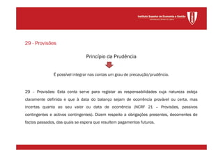 Princípio da Prudência
É possível integrar nas contas um grau de precaução/prudência.
29 – Provisões: Esta conta serve para registar as responsabilidades cuja natureza esteja
claramente definida e que à data do balanço sejam de ocorrência provável ou certa, mas
incertas quanto ao seu valor ou data de ocorrência (NCRF 21 – Provisões, passivos
contingentes e activos contingentes). Dizem respeito a obrigações presentes, decorrentes de
factos passados, das quais se espera que resultem pagamentos futuros.
29 - Provisões
 