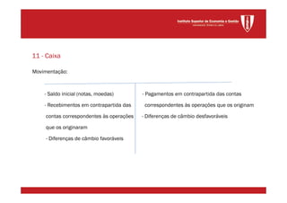 Movimentação:
- Saldo inicial (notas, moedas) - Pagamentos em contrapartida das contas
- Recebimentos em contrapartida das correspondentes às operações que os originam
contas correspondentes às operações - Diferenças de câmbio desfavoráveis
que os originaram
- Diferenças de câmbio favoráveis
11 - Caixa
 