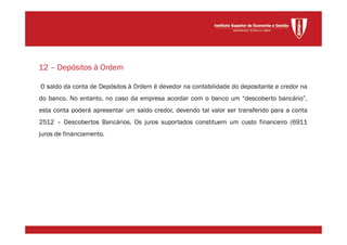 O saldo da conta de Depósitos à Ordem é devedor na contabilidade do depositante e credor na
do banco. No entanto, no caso da empresa acordar com o banco um “descoberto bancário”,
esta conta poderá apresentar um saldo credor, devendo tal valor ser transferido para a conta
2512 – Descobertos Bancários. Os juros suportados constituem um custo financeiro (6911
juros de financiamento.
12 – Depósitos à Ordem
 