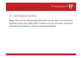 Âmbito: Esta conta é formada pelos depósitos bancários, que não à ordem, com características
específicas que por vezes impõem alguma limitação ao seu uso, como sejam, por exemplo
depósitos a prazo, depósitos com aviso prévio, certificados de depósito.
13 – Outros Depósitos Bancários
 