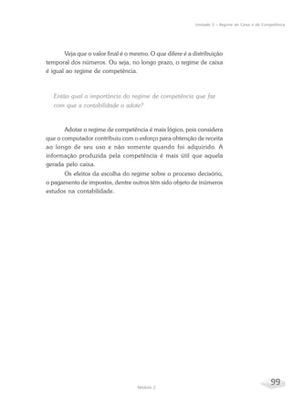 99Módulo 2
Unidade 3 – Regime de Caixa e de Competência
Veja que o valor final é o mesmo. O que difere é a distribuição
temporal dos números. Ou seja, no longo prazo, o regime de caixa
é igual ao regime de competência.
Então qual a importância do regime de competência que faz
com que a contabilidade o adote?
Adotar o regime de competência é mais lógico, pois considera
que o computador contribuiu com o esforço para obtenção de receita
ao longo de seu uso e não somente quando foi adquirido. A
informação produzida pela competência é mais útil que aquela
gerada pelo caixa.
Os efeitos da escolha do regime sobre o processo decisório,
o pagamento de impostos, dentre outros têm sido objeto de inúmeros
estudos na contabilidade.
 