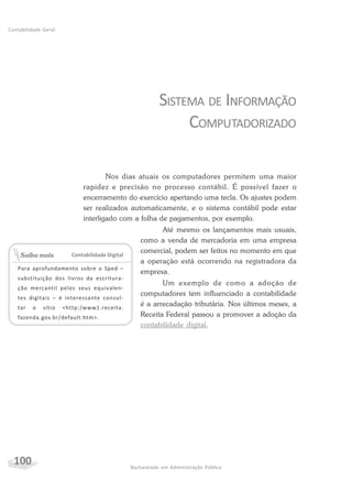 100 Bacharelado em Administração Pública
Contabilidade Geral
SISTEMA DE INFORMAÇÃO
COMPUTADORIZADO
Nos dias atuais os computadores permitem uma maior
rapidez e precisão no processo contábil. É possível fazer o
encerramento do exercício apertando uma tecla. Os ajustes podem
ser realizados automaticamente, e o sistema contábil pode estar
interligado com a folha de pagamentos, por exemplo.
Até mesmo os lançamentos mais usuais,
como a venda de mercadoria em uma empresa
comercial, podem ser feitos no momento em que
a operação está ocorrendo na registradora da
empresa.
Um exemplo de como a adoção de
computadores tem influenciado a contabilidade
é a arrecadação tributária. Nos últimos meses, a
Receita Federal passou a promover a adoção da
contabilidade digital.
Contabilidade Digital
Para aprofundamento sobre o Sped –
substituição dos livros da escritura-
ção mercantil pelos seus equivalen-
tes digitais – é interessante consul-
tar o sítio <http:/www1.receita.
fazenda.gov.br/default.htm>.
Saiba mais
 