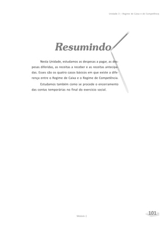 101Módulo 2
Unidade 3 – Regime de Caixa e de Competência
Resumindo
Nesta Unidade, estudamos as despesas a pagar, as des-
pesas diferidas, as receitas a receber e as receitas antecipa-
das. Esses são os quatro casos básicos em que existe a dife-
rença entre o Regime de Caixa e o Regime de Competência.
Estudamos também como se procede o encerramento
das contas temporárias no final do exercício social.
 
