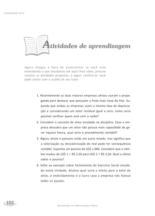 102 Bacharelado em Administração Pública
Contabilidade Geral
Atividades de aprendizagem
Agora chegou a hora de analisarmos se você está
entendendo o que estudamos até aqui! Para saber, procure
resolver as atividades propostas, a seguir. Lembre-se: você
pode contar com o auxílio de seu tutor.
1. Recentemente as duas maiores empresas aéreas usaram a propa-
ganda para destacar que possuíam a frota mais nova do País. Su-
pondo que ambas as empresas usem a mesma taxa de deprecia-
ção e considerando um valor residual igual a zero, como seria
possível verificar quem está com a razão?
2. Considere o conceito de ativo estudado na disciplina. Caso a em-
presa descubra que um ativo não possua mais capacidade de ge-
rar riqueza futura, qual seria o procedimento contábil?
3. Alguns ativos e passivos estão em outra moeda. Isso significa que
a valorização ou desvalorização do real pode ter consequência
contábil. Suponha um passivo de US$ 1.000. Considere que o câm-
bio mudou de US$ 1 = R$ 1,50 para US$ 1 = R$ 2,50. Qual o efeito
sobre o passivo?
4. Volte ao exemplo sobre Fechamento do Exercício Social estuda-
do nesta Unidade. Analise qual seria o efeito para o total do
ativo, o endividamento e o lucro caso a empresa não fizesse
todos os ajustes.
 