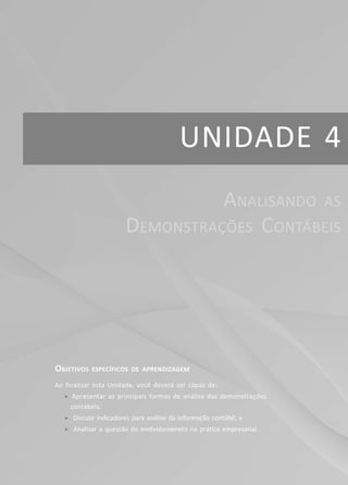 UNIDADE 4
OBJETIVOS ESPECÍFICOS DE APRENDIZAGEM
Ao finalizar esta Unidade, você deverá ser capaz de:
f Apresentar as principais formas de análise das demonstrações
contábeis;
f Discutir indicadores para análise da informação contábil; e
f Analisar a questão do endividameneto na prática empresarial.
ANALISANDO AS
DEMONSTRAÇÕES CONTÁBEIS
 