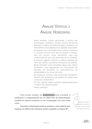 107Módulo 2
Unidade 4 – Analisando as Demonstrações Contábeis
vQuando a análise é
realizada verificando a
evolução, denominamos
de análise horizontal.
ANÁLISE VERTICAL E
ANÁLISE HORIZONTAL
Nesta Unidade, vamos aprofundar a análise das
informações contábeis. Existem muitas formas de
fazermos a análise das demonstrações contábeis e os
instrumentos mais tradicionais nos ajudarão nessa tarefa.
Iniciaremos com a distinção entre a análise horizontal
e a análise vertical. Esse tipo de análise é simples,
mas em muitos casos possibilita uma boa
compreensão do que está ocorrendo com a entidade.
O processo seguinte consiste na análise realizada por
meio dos índices econômico-financeiros de análise.
Neste momento serão estudados alguns dos índices
existentes, que segregamos em indicadores de
liquidez, de atividade, de endividamento, de
rentabilidade e de fluxos de caixa.
Na sequência, faremos uma análise dos indicadores
setoriais dos parâmetros que podem ser usados para
o processo comparativo.
Por fim, veremos alguns cuidados indispensáveis para
a análise das demonstrações.
Vamos começar?
Uma forma simples de analisarmos uma entidade é
verificando o comportamento de um dado item da demonstração
contábil em termos evolutivos ou em comparação com uma outra
conta.
Suponha as informações sobre as receitas e o ativo total de uma
empresa nos últimos três exercícios sociais constantes na Figura 38.
 