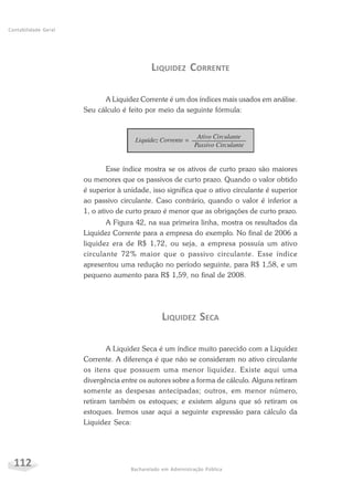 112 Bacharelado em Administração Pública
Contabilidade Geral
LIQUIDEZ CORRENTE
A Liquidez Corrente é um dos índices mais usados em análise.
Seu cálculo é feito por meio da seguinte fórmula:
Esse índice mostra se os ativos de curto prazo são maiores
ou menores que os passivos de curto prazo. Quando o valor obtido
é superior à unidade, isso significa que o ativo circulante é superior
ao passivo circulante. Caso contrário, quando o valor é inferior a
1, o ativo de curto prazo é menor que as obrigações de curto prazo.
A Figura 42, na sua primeira linha, mostra os resultados da
Liquidez Corrente para a empresa do exemplo. No final de 2006 a
liquidez era de R$ 1,72, ou seja, a empresa possuía um ativo
circulante 72% maior que o passivo circulante. Esse índice
apresentou uma redução no período seguinte, para R$ 1,58, e um
pequeno aumento para R$ 1,59, no final de 2008.
LIQUIDEZ SECA
A Liquidez Seca é um índice muito parecido com a Liquidez
Corrente. A diferença é que não se consideram no ativo circulante
os itens que possuem uma menor liquidez. Existe aqui uma
divergência entre os autores sobre a forma de cálculo. Alguns retiram
somente as despesas antecipadas; outros, em menor número,
retiram também os estoques; e existem alguns que só retiram os
estoques. Iremos usar aqui a seguinte expressão para cálculo da
Liquidez Seca:
 