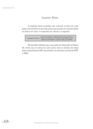 114 Bacharelado em Administração Pública
Contabilidade Geral
LIQUIDEZ GERAL
A Liquidez Geral considera não somente os itens de curto
prazo, mas também os de longo prazo que possam ser transformados
no futuro em caixa. A expressão de cálculo é a seguinte:
No exemplo utilizado aqui, que pode ser observado na Figura
42, temos que os ativos de curto prazo mais os direitos de longo
prazo representaram 80% das dívidas com terceiros ao final de 2007
e 2008.
 