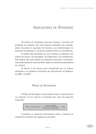 115Módulo 2
Unidade 4 – Analisando as Demonstrações Contábeis
INDICADORES DE ATIVIDADE
Os índices de atividades procuram estudar o processo de
produção da empresa. Em uma empresa industrial, por exemplo,
estão vinculados à aquisição de insumos, sua transformação no
processo de produção, à venda do produto final e ao recebimento.
A análise das atividades de uma empresa é realizada com
índices de prazos: de estocagem, de pagamento e de recebimento.
Esse índices são mais usados em empresas comerciais e industriais,
mas nada impede de serem também objeto de cálculo em prestadoras
de serviços.
O cálculo é um pouco mais complicado que os índices
anteriores e as variáveis envolvidas são provenientes do Balanço,
da DRE e da DFC.
PRAZO DE ESTOCAGEM
O Prazo de Estocagem mede quanto tempo o estoque ficou
na empresa. O seu cálculo é realizado por meio da seguinte
expressão:
Considere as seguintes informações sobre o estoque de
material de consumo da empresa do exemplo:
 