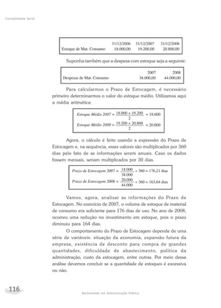116 Bacharelado em Administração Pública
Contabilidade Geral
Suponha também que a despesa com estoque seja a seguinte:
Para calcularmos o Prazo de Estocagem, é necessário
primeiro determinarmos o valor do estoque médio. Utilizamos aqui
a média aritmética:
Vamos, agora, analisar as informações do Prazo de
Estocagem. No exercício de 2007, o volume de estoque de material
de consumo era suficiente para 176 dias de uso. No ano de 2008,
ocorreu uma redução no investimento em estoque, pois o prazo
diminuiu para 164 dias.
O comportamento do Prazo de Estocagem depende de uma
série de variáveis: situação da economia, expansão futura da
empresa, existência de desconto para compra de grandes
quantidades, dificuldade de abastecimento, política da
administração, custo da estocagem, entre outras. Por meio dessa
análise devemos concluir se a quantidade de estoques é excessiva
ou não.
Agora, o cálculo é feito usando a expressão do Prazo de
Estocagem e, na sequência, esses valores são multiplicados por 360
dias pelo fato de as informações serem anuais. Caso os dados
fossem mensais, seriam multiplicados por 30 dias.
 