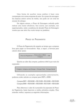 117Módulo 2
Unidade 4 – Analisando as Demonstrações Contábeis
Uma forma de auxiliar nessa análise é fazer uma
comparação com outras empresas do setor. Se o prazo de estocagem
da empresa estiver acima da média, isso pode ser um sinal de
excesso de estoque.
Em alguns setores, o Prazo de Estocagem reduzido pode
indicar uma maior eficiência. Isso ocorre, por exemplo, nos
supermercados, onde a existência de elevado Prazo de Estocagem
mostra que esse ativo fica muito tempo na prateleira.
PRAZO DE PAGAMENTO
O Prazo de Pagamento diz respeito ao tempo que a empresa
leva para pagar os fornecedores. Veja, a seguir, a fórmula para
calculo desse prazo:
Quanto ao valor das compras, podemos obtê-lo por meio da
expressão:
Utilizando os exemplos apresentados anteriormente,
podemos então calcular as compras para 2007 e 2008:
Compras2007=R$38.000+R$19.200–R$18.000=R$39.200
Compras2008=R$44.000+R$20.800–R$19.200=R$45.600
Para obtermos o valor do numerador da expressão do Prazo
de Pagamento, basta fazermos a média aritmética simples. Para
entender melhor, supomos as seguintes informações:
 
