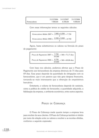 118 Bacharelado em Administração Pública
Contabilidade Geral
Com essas informações temos os seguintes cálculos:
Agora, basta substituirmos os valores na fórmula do prazo
de pagamento:
Com base nos cálculos, podemos afirmar que o Prazo de
Pagamento aos fornecedores da empresa diminuiu de 71 dias para
69 dias. Esse prazo depende da quantidade de obrigações com os
fornecedores, que é um passivo que não gera despesa financeira,
tornando-se mais interessante que a obtenção de empréstimos
bancários.
Entretanto, o volume de fornecedores depende de variáveis,
como a política de crédito do fornecedor, a quantidade adquirida, a
fidelização da empresa, o ambiente econômico, entre outros aspectos.
PRAZO DE COBRANÇA
O Prazo de Cobrança mede quanto tempo a empresa leva
para receber de seus clientes. O Prazo de Cobrança também é obtido
por meio da relação entre os valores a receber e as receitas obtidas,
conforme a seguinte expressão:
 