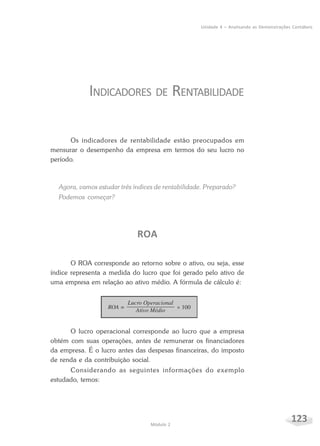 123Módulo 2
Unidade 4 – Analisando as Demonstrações Contábeis
INDICADORES DE RENTABILIDADE
Os indicadores de rentabilidade estão preocupados em
mensurar o desempenho da empresa em termos do seu lucro no
período.
Agora, vamos estudar três índices de rentabilidade. Preparado?
Podemos começar?
ROA
O ROA corresponde ao retorno sobre o ativo, ou seja, esse
índice representa a medida do lucro que foi gerado pelo ativo de
uma empresa em relação ao ativo médio. A fórmula de cálculo é:
O lucro operacional corresponde ao lucro que a empresa
obtém com suas operações, antes de remunerar os financiadores
da empresa. É o lucro antes das despesas financeiras, do imposto
de renda e da contribuição social.
Considerando as seguintes informações do exemplo
estudado, temos:
 