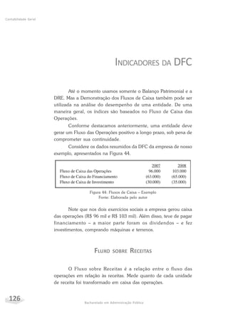126 Bacharelado em Administração Pública
Contabilidade Geral
INDICADORES DA DFC
Até o momento usamos somente o Balanço Patrimonial e a
DRE. Mas a Demonstração dos Fluxos de Caixa também pode ser
utilizada na análise do desempenho de uma entidade. De uma
maneira geral, os índices são baseados no Fluxo de Caixa das
Operações.
Conforme destacamos anteriormente, uma entidade deve
gerar um Fluxo das Operações positivo a longo prazo, sob pena de
comprometer sua continuidade.
Considere os dados resumidos da DFC da empresa de nosso
exemplo, apresentados na Figura 44.
Figura 44: Fluxos de Caixa – Exemplo
Fonte: Elaborada pelo autor
Note que nos dois exercícios sociais a empresa gerou caixa
das operações (R$ 96 mil e R$ 103 mil). Além disso, teve de pagar
financiamento – a maior parte foram os dividendos – e fez
investimentos, comprando máquinas e terrenos.
FLUXO SOBRE RECEITAS
O Fluxo sobre Receitas é a relação entre o fluxo das
operações em relação às receitas. Mede quanto de cada unidade
de receita foi transformado em caixa das operações.
 