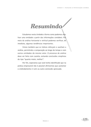 129Módulo 2
Unidade 4 – Analisando as Demonstrações Contábeis
Resumindo
Estudamos nesta Unidade a forma como podemos ana-
lisar uma entidade a partir das informações contábeis. Por
meio da análise horizontal e vertical podemos verificar, de
imediato, algumas tendências importantes.
Vimos também que os índices reforçam e auxiliam a
análise, permitindo a comparação ao longo do tempo e com
outras entidades do mesmo setor. O processo de análise
deve ser feito com cautela, evitando conclusões simplistas
do tipo “quanto maior, melhor”.
Por fim, esperamos que você tenha identificado que na
prática empresarial não é possível afirmarmos que aumentar
o endividamento é ruim ou outra conclusão apressada.
 