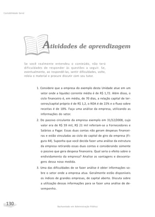 130 Bacharelado em Administração Pública
Contabilidade Geral
Atividades de aprendizagem
Se você realmente entendeu o conteúdo, não terá
dificuldades de responder às questões a seguir. Se,
eventualmente, ao respondê-las, sentir dificuldades, volte,
releia o material e procure discutir com seu tutor.
1. Considere que a empresa do exemplo desta Unidade atue em um
setor onde a liquidez corrente média é de R$ 1,72. Além disso, o
ciclo financeiro é, em média, de 70 dias, a relação capital de ter-
ceiros/capital próprio é de R$ 1,2, o ROA é de 22% e o fluxo sobre
receitas é de 18%. Faça uma análise da empresa, utilizando as
informações do setor.
2. Do passivo circulante da empresa exemplo em 31/12/2008, cujo
valor era de R$ 59 mil, R$ 21 mil referiam-se a Fornecedores e
Salários a Pagar. Essas duas contas não geram despesas financei-
ras e estão vinculadas ao ciclo do capital de giro da empresa (Fi-
gura 44). Suponha que você decida fazer uma análise da estrutura
da empresa retirando essas duas contas e considerando somente
o passivo que gera despesa financeira. Qual seria o efeito sobre o
endividamento da empresa? Analise as vantagens e desvanta-
gens dessa nova medida.
3. Uma das dificuldades de se fazer análise é obter informações so-
bre o setor onde a empresa atua. Geralmente estão disponíveis
os índices de grandes empresas, de capital aberto. Discuta sobre
a utilização dessas informações para se fazer uma análise de de-
sempenho.
 