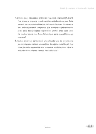 131Módulo 2
Unidade 4 – Analisando as Demonstrações Contábeis
4. Um dos casos clássicos de análise diz respeito à empresa W.T. Grant.
Essa empresa era uma grande varejista estadunidense que faliu,
mesmo apresentando elevados índices de liquidez. Entretanto,
uma análise posterior comprovou que a empresa apresentou flu-
xo de caixa das operações negativo nos últimos anos. Você sabe-
ria explicar como esse fluxo foi decisivo para os problemas da
empresa?
5. Muitas empresas apresentam uma elevada taxa de crescimento
nas receitas por meio de uma política de crédito mais liberal. Essa
situação pode representar um problema a médio prazo. Qual o
indicador diretamente afetado nessa situação?
 