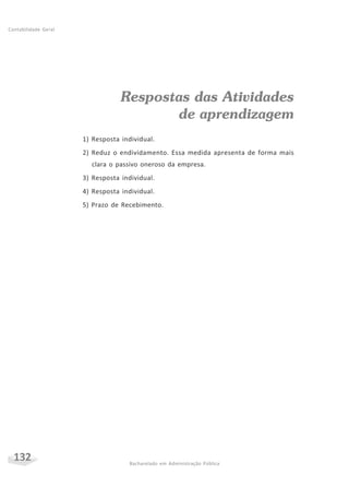 132 Bacharelado em Administração Pública
Contabilidade Geral
Respostas das Atividades
de aprendizagem
1) Resposta individual.
2) Reduz o endividamento. Essa medida apresenta de forma mais
clara o passivo oneroso da empresa.
3) Resposta individual.
4) Resposta individual.
5) Prazo de Recebimento.
 