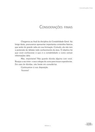 133Módulo 2
Considerações finais
CONSIDERAÇÕES FINAIS
Chegamos ao final da disciplina de Contabilidade Geral. Ao
longo desta, procuramos apresentar importantes conteúdos básicos
que serão de grande valia em sua formação. Contudo, ela não tem
a pretensão de debater todo conhecimento da área. O objetivo foi
que você conhecesse o que é a contabilidade e como extrair
informações dela.
Mas, importante! Não guarde dúvida alguma com você.
Busque o seu tutor e seus colegas de curso para trocar experiências.
Em caso de dúvidas, não hesite em consultá-los.
Continuamos à sua disposição.
Sucesso!
 