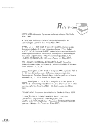 134 Bacharelado em Administração Pública
Contabilidade Geral
¨Referências
ASSAF NETO, Alexandre. Estrutura e análise de balanços. São Paulo:
Atlas, 2006.
ALCANTARA, Alexandre. Estrutura, análise e interpretação das
Demonstrações Contábeis. São Paulo: Atlas, 2007.
BRASIL. Lei n. 11.638, de 28 de dezembro de 2007. Altera e revoga
dispositivos da Lei n. 6.404, de 15 de dezembro de 1976, e da Lei
n. 6.385, de 7 de dezembro de 1976, e estende às sociedades de grande
porte disposições relativas à elaboração e divulgação de demonstrações
financeiras. Disponível em: < http://www.planalto.gov.br/ccivil_03/
_Ato2007-2010/2007/Lei/L11638.htm>. Acesso em: 31 jan. 2009.
CFC – CONSELHO FEDERAL DE CONTABILIDADE. Manual de
procedimentos contábeis e prestação de contas das entidades de interesse
social. Brasília: CFC, 2004.
______. Resolução n. 1.121, de 28 de março de 2008a. Aprova a NBC T
1 – Estrutura Conceitual para a Elaboração e Apresentação das
Demonstrações Contábeis. Disponível em: <http://www.cfc.org.br/sisweb/
sre/docs/RES_1121.doc>. Acesso em: 31 jan. 2009.
______. Resolução n. 1.125/08, de 15 de agosto de 2008b. Aprova a
NBC T 3.8 – Demonstração dos Fluxos de Caixa. Disponível em: < http://
www.cfc.org.br/sisweb/sre/docs/RES_1125.doc >. Acesso em: 31 jan.
2009.
CROSBY, Alfred. A mensuração da Realidade. São Paulo: Unesp, 1999.
FUNDAÇÃO BRASILEIRA DE CONTABILIDADE. História da
Contabilidade. Disponível em: <http://br.youtube.com/
watch?v=qw5wbbPwXTg&feature=PlayList&p=F9F1E32D5142B891&
playnext=1&index=4>. Acesso em: 31 jan. 2009.
 